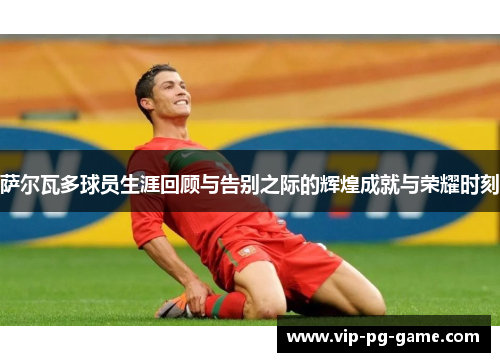 萨尔瓦多球员生涯回顾与告别之际的辉煌成就与荣耀时刻