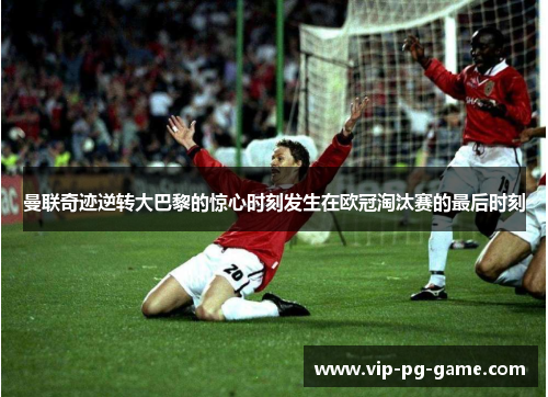 曼联奇迹逆转大巴黎的惊心时刻发生在欧冠淘汰赛的最后时刻