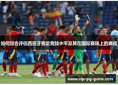 如何综合评估西班牙男足竞技水平及其在国际赛场上的表现
