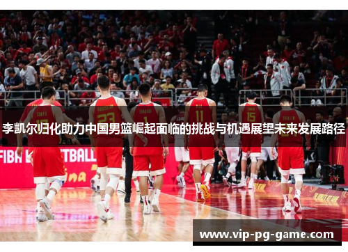李凯尔归化助力中国男篮崛起面临的挑战与机遇展望未来发展路径 李凯尔归化助力中国男篮崛起面临的挑战与机遇展望未来发展路径