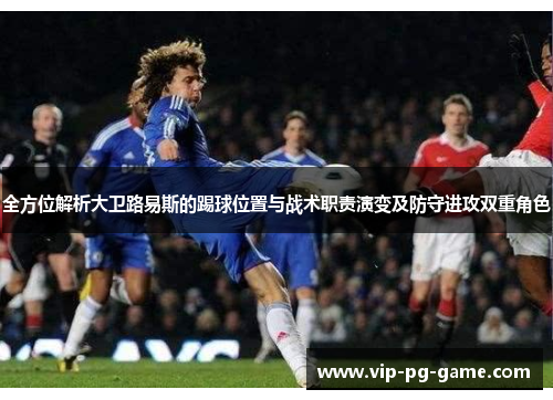 全方位解析大卫路易斯的踢球位置与战术职责演变及防守进攻双重角色