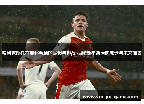 费利克斯托在英超赛场的崛起与挑战 揭秘新星背后的成长与未来前景 费利克斯托在英超赛场的崛起与挑战 揭秘新星背后的成长与未来前景