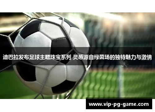 迪巴拉发布足球主题珠宝系列 灵感源自绿茵场的独特魅力与激情 迪巴拉发布足球主题珠宝系列 灵感源自绿茵场的独特魅力与激情