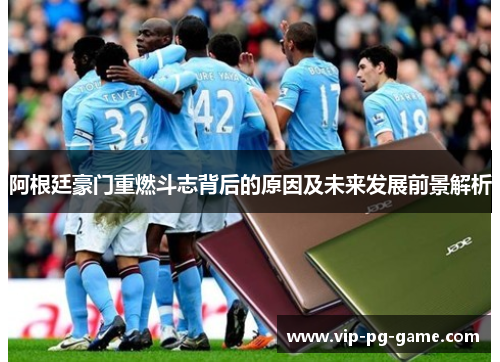 阿根廷豪门重燃斗志背后的原因及未来发展前景解析 阿根廷豪门重燃斗志背后的原因及未来发展前景解析