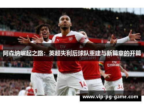 阿森纳崛起之路:英超失利后球队重建与新篇章的开篇 阿森纳崛起之路:英超失利后球队重建与新篇章的开篇