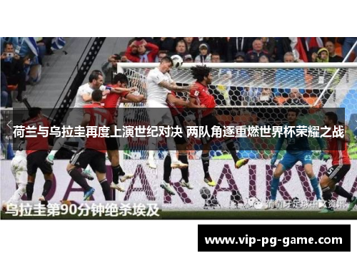 荷兰与乌拉圭再度上演世纪对决 两队角逐重燃世界杯荣耀之战