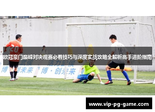 欧冠豪门巅峰对决观赛必看技巧与深度实战攻略全解析高手进阶指南